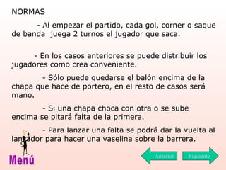 NORMAS    - Al empezar el partido, cada gol, corner o saque de banda  juega 2 turnos el jugador que saca.  - En los casos anteriores se puede distribuir los jugadores como crea conveniente.  - Sólo puede quedarse el balón encima de la chapa que hace de portero, en el resto de casos será mano.  - Si una chapa choca con otra o se sube encima se pitará falta de la primera.  - Para lanzar una falta se podrá dar la vuelta al lanzador para hacer una vaselina sobre la barrera.  Siguiente Menú Anterior 