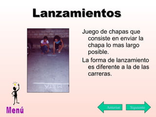 Lanzamientos Juego de chapas que consiste en enviar la chapa lo mas largo posible.  La forma de  l anzamiento es diferente a la de las carreras.  Siguiente Menú Anterior 