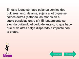 En este juego se hace palanca con los dos pulgares, uno, delante, sujeta al otro que se coloca detrás (estando las manos en el  suelo paralelas entre sí). El lanzamiento se efectúa quitando el dedo delantero, lo que hace que el de atrás salga disparado e impacte con la chapa. Siguiente Menú Anterior 