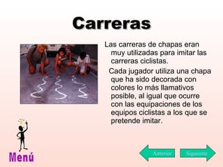 Carreras Las carreras de chapas eran muy utilizadas para imitar las carreras ciclistas.  Cada jugador utiliza una chapa que ha sido decorada con colores lo más llamativos posible, al igual que ocurre con las equipaciones de los equipos ciclistas a los que se pretende imitar. Siguiente Menú Anterior 
