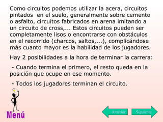 Como circuitos podemos utilizar la acera, circuitos pintados  en el suelo, generalmente sobre cemento o asfalto, circuitos   fabricados en arena imitando a un circuito de cross,... Estos circuitos pueden ser completamente lisos o encontrarse con obstáculos en el recorrido (charcos, saltos,...), complicándose más cuanto mayor es la habilidad de los jugadores. Hay 2 posibilidades a la hora de terminar la carrera: - Cuando termina el primero ,  el resto queda en la posición que ocupe en ese momento. - Todos los jugadores terminan el circuito. Siguiente Menú Anterior 