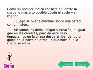 Como su nombre indica consiste en lanzar la chapa lo más alto posible desde el suelo y sin cogerla. El juego se puede efectuar sobre una pared, con un listón,... Utilizamos los dedos pulgar y corazón, al igual que en las carreras, pero en este caso impactamos en la chapa desde arriba, dando un golpe en la parte de atrás, lo que hace que la chapa se eleve. Siguiente Menú Anterior 