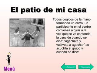 El patio de mi casa Todos cogidos de la mano formando un corro, un participante en el centro comienza a girar a la vez que se va cantando la canción cuando se dice: “agáchate y vuélvete a agachar” se acuclilla el grupo y cuando se dice: Siguiente Menú Anterior 