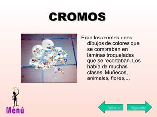 CROMOS Eran los cromos unos dibujos de colores que se compraban en láminas troqueladas que se recortaban. Los había de muchas clases. Muñecos, animales, flores,...  Siguiente Menú Anterior 