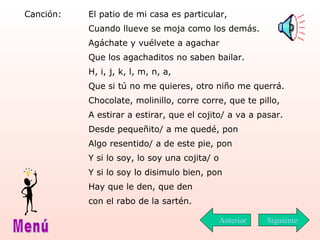 Canción: El patio de mi casa es particular, Cuando llueve se moja como los demás. Agáchate y vuélvete a agachar Que los agachaditos no saben bailar. H, i, j, k, l, m, n, a, Que si tú no me quieres, otro niño me querrá. Chocolate, molinillo, corre corre, que te pillo,  A estirar a estirar, que el cojito/ a va a pasar. Desde pequeñito/ a me quedé, pon Algo resentido/ a de este pie, pon Y si lo soy, lo soy una cojita/ o  Y si lo soy lo disimulo bien, pon Hay que le den, que den con el rabo de la sartén.  Siguiente Menú Anterior 