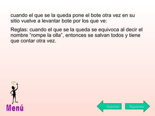 cuando el que se la queda pone el bote otra vez en su sitio vuelve a levantar bote por los que ve: Reglas: cuando el que se la queda se equivoca al decir el nombre “rompe la olla”, entonces se salvan todos y tiene que contar otra vez. Siguiente Menú Anterior 