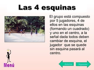 Las 4 esquinas El grupo está compuesto por 5 jugadores, 4 de ellos en las esquinas (formando un cuadrado) y uno en el centro, a la señal dada todos deben cambiar de esquina, el jugador  que se quede sin esquina pasará al centro. Siguiente Menú Anterior 