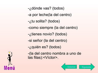 -¿dónde vas? (todos) -a por leche(la del centro) -¿tu solita? (todos) -como siempre (la del centro) -¿tienes novio? (todos) -si señor (la del centro) -¿quién es? (todos) -(la del centro nombra a uno de las filas):<Víctor>. Siguiente Menú Anterior 