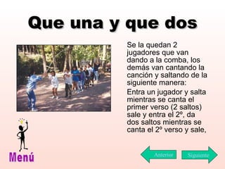 Que una y que dos Se la quedan 2 jugadores que van dando a la comba, los demás van cantando la canción y saltando de la siguiente manera: Entra un jugador y salta mientras se canta el primer verso (2 saltos) sale y entra el 2º, da dos saltos mientras se canta el 2º verso y sale,  Siguiente Menú Anterior 