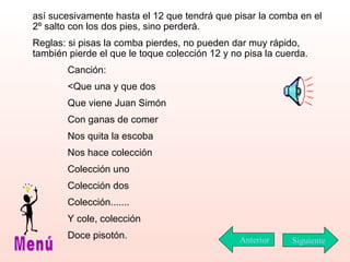 así sucesivamente hasta el 12 que tendrá que pisar la comba en el 2º salto con los dos pies, sino perderá. Reglas: si pisas la comba pierdes, no pueden dar muy rápido, también pierde el que le toque colección 12 y no pisa la cuerda. Canción: <Que una y que dos Que viene Juan Simón  Con ganas de comer Nos quita la escoba Nos hace colección Colección uno Colección dos Colección....... Y cole, colección Doce pisotón. Siguiente Menú Anterior 