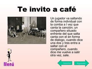 Te invito a café Un jugador va saltando de forma individual con la comba a l vez que canta la canción; un compañero situado enfrente del que salta canta con el en forma de dialogo, cuando dice una dos y tres entra a saltar con el compañero, cuando dice me vuelve a salir otra vez, sale.  Siguiente Menú Anterior 