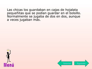 Las chicas los guardaban en cajas de hojalata pequeñitas que se podían guardar en el bolsillo. Normalmente se jugaba de dos en dos, aunque a veces jugaban más.   Siguiente Menú Anterior 