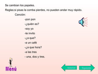 Se cambian los papeles.  Reglas:si pisas la comba pierdes, no pueden andar muy rápido. Canción: -pon pon -¿quién es? -soy yo -te invito -¿a que? -a un café -¿a que hora? -a las tres - una, dos y tres. Siguiente Menú Anterior 