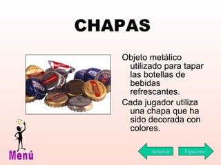 CHAPAS Objeto metálico utilizado para tapar las botellas de bebidas refrescantes.  Cada jugador utiliza una chapa que ha sido decorada con colores. Siguiente Menú Anterior 