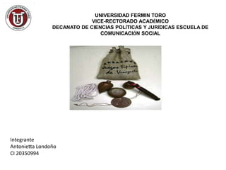 UNIVERSIDAD FERMIN TORO
                             VICE-RECTORADO ACADÉMICO
                DECANATO DE CIENCIAS POLÍTICAS Y JURÍDICAS ESCUELA DE
                                COMUNICACIÓN SOCIAL




Integrante
Antonietta Londoño
CI 20350994
 