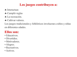 Los juegos contribuyen a:
 Interactuar.
 Cumplir reglas
 La recreación.
 Cultivar valores.
Los juegos tradicionales y folklóricos involucran a niños y niñas
en diferentes edades.
Ellos son:
• Educativos.
• Divertidos.
• Motivadores.
• Alegres.
• Recreativos.
• Activos.
 