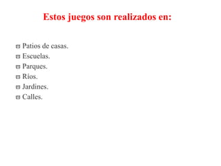 Estos juegos son realizados en:
 Patios de casas.
 Escuelas.
 Parques.
 Ríos.
 Jardines.
 Calles.
 