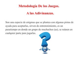 Metodología De los Juegos.
A las Adivinanzas.
Son una especie de enigmas que se plantea con algunas pistas de
ayuda para aceptarlas, sirven de entretenimiento, es un
pasatiempo en donde un grupo de muchachos (as), se reúnen en
cualquier parte para jugarlas.
 