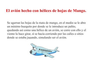 El avión hecho con hélices de hojas de Mango.
Se agarran las hojas de la mata de mango, en el medio se le abre
un mínimo huequito por donde se le introduce un palito,
quedando así como una hélice de un avión, se corre con ello y el
viento la hace girar, sí se hacía corriendo por las calles o sitios
donde se estaba jugando, simulando ser el avión.
 