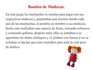 Bautizo de Muñecas.
En este juego las muchachas se reunían para jugar con sus
respectivas muñecas y preparaban una reunión donde cada
una de las muchachas, le pondría un nombre a sus muñecas,
hecho esto realizaban una especie de fiesta, tomando refrescos
y comiendo galletas, después entre ellas se juntaban o se
agarraban los dedos meñiques y se jalaban con fuerza si no se
soltaban se decían que eran comadres para toda la vida pero
de deditos.
 