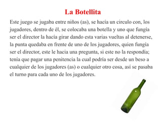 La Botellita
Este juego se jugaba entre niños (as), se hacía un circulo con, los
jugadores, dentro de él, se colocaba una botella y uno que fungía
ser el director la hacía girar dando esta varias vueltas al detenerse,
la punta quedaba en frente de uno de los jugadores, quien fungía
ser el director, este le hacia una pregunta, si este no la respondía;
tenía que pagar una penitencia la cual podría ser desde un beso a
cualquier de los jugadores (as) o cualquier otro cosa, así se pasaba
el turno para cada uno de los jugadores.
 