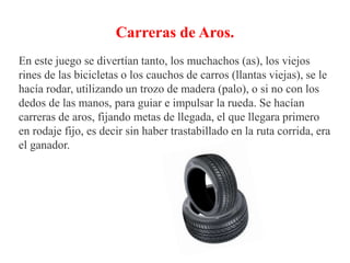 Carreras de Aros.
En este juego se divertían tanto, los muchachos (as), los viejos
rines de las bicicletas o los cauchos de carros (llantas viejas), se le
hacía rodar, utilizando un trozo de madera (palo), o si no con los
dedos de las manos, para guiar e impulsar la rueda. Se hacían
carreras de aros, fijando metas de llegada, el que llegara primero
en rodaje fijo, es decir sin haber trastabillado en la ruta corrida, era
el ganador.
 