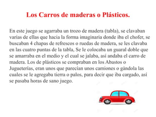 Los Carros de maderas o Plásticos.
En este juego se agarraba un trozo de madera (tabla), se clavaban
varias de ellas que hacia la forma imaginaria donde iba el chofer, se
buscaban 4 chapas de refrescos o ruedas de madera, se les clavaba
en las cuatro puntas de la tabla, Se le colocaba un guaral doble que
se amarraba en el medio y el cual se jalaba, así andaba el carro de
madera. Los de plásticos se compraban en los Abastos o
Jugueterías, eran unos que parecían unos camiones o gàndola las
cuales se le agregaba tierra o palos, para decir que iba cargado, así
se pasaba horas de sano juego.
 
