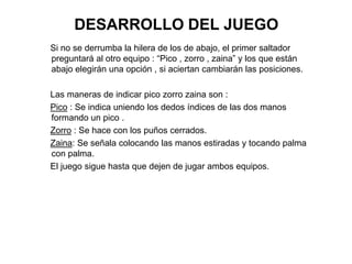DESARROLLO DEL JUEGO
Si no se derrumba la hilera de los de abajo, el primer saltador
preguntará al otro equipo : “Pico , zorro , zaina” y los que están
abajo elegirán una opción , si aciertan cambiarán las posiciones.

Las maneras de indicar pico zorro zaina son :
Pico : Se indica uniendo los dedos índices de las dos manos
formando un pico .
Zorro : Se hace con los puños cerrados.
Zaina: Se señala colocando las manos estiradas y tocando palma
con palma.
El juego sigue hasta que dejen de jugar ambos equipos.
 