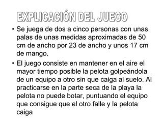 • Se juega de dos a cinco personas con unas
  palas de unas medidas aproximadas de 50
  cm de ancho por 23 de ancho y unos 17 cm
  de mango.
• El juego consiste en mantener en el aire el
  mayor tiempo posible la pelota golpeándola
  de un equipo a otro sin que caiga al suelo. Al
  practicarse en la parte seca de la playa la
  pelota no puede botar, puntuando el equipo
  que consigue que el otro falle y la pelota
  caiga
 