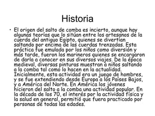 Historia
• El origen del salto de comba es incierto, aunque hay
  algunas teorías que lo sitúan entre los artesanos de la
  cuerda del antiguo Egipto, quienes se divertían
  saltando por encima de las cuerdas trenzadas. Esta
  práctica fue emulada por los niños como diversión y
  más tarde, fueron los marineros quienes se encargaron
  de darla a conocer en sus diversos viajes. De la época
  medieval, diversas pinturas muestran a niños saltando
  a la comba tal como lo hacen en la actualidad.
  Inicialmente, esta actividad era un juego de hombres,
  y se fue extendiendo desde Europa a los Países Bajos,
  y a América del Norte. En América los jóvenes
  hicieron del salto a la comba una actividad popular. En
  la década de los 70, el interés por la actividad física y
  la salud en general, permitió que fuera practicado por
  personas de todas las edades.
 