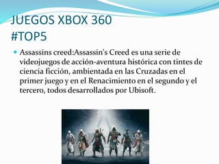 JUEGOS XBOX 360 
#TOP5 
 Assassins creed:Assassin's Creed es una serie de 
videojuegos de acción-aventura histórica con tintes de 
ciencia ficción, ambientada en las Cruzadas en el 
primer juego y en el Renacimiento en el segundo y el 
tercero, todos desarrollados por Ubisoft. 
 