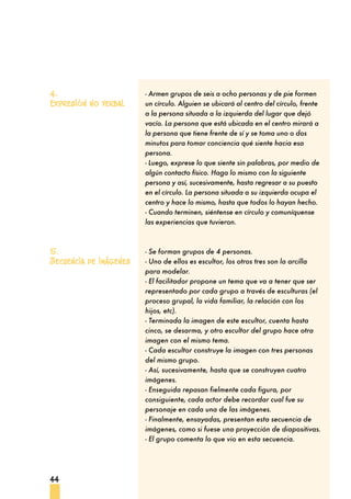 44
- Armen grupos de seis a ocho personas y de pie formen
un círculo. Alguien se ubicará al centro del círculo, frente
a la persona situada a la izquierda del lugar que dejó
vacío. La persona que está ubicada en el centro mirará a
la persona que tiene frente de sí y se toma uno o dos
minutos para tomar conciencia qué siente hacia esa
persona.
- Luego, exprese lo que siente sin palabras, por medio de
algún contacto físico. Haga lo mismo con la siguiente
persona y así, sucesivamente, hasta regresar a su puesto
en el círculo. La persona situada a su izquierda ocupa el
centro y hace lo mismo, hasta que todos lo hayan hecho.
- Cuando terminen, siéntense en círculo y comuníquense
las experiencias que tuvieron.
- Se forman grupos de 4 personas.
- Uno de ellos es escultor, los otros tres son la arcilla
para modelar.
- El facilitador propone un tema que va a tener que ser
representado por cada grupo a través de esculturas (el
proceso grupal, la vida familiar, la relación con los
hijos, etc).
- Terminada la imagen de este escultor, cuenta hasta
cinco, se desarma, y otro escultor del grupo hace otra
imagen con el mismo tema.
- Cada escultor construye la imagen con tres personas
del mismo grupo.
- Así, sucesivamente, hasta que se construyen cuatro
imágenes.
- Enseguida repasan fielmente cada figura, por
consiguiente, cada actor debe recordar cual fue su
personaje en cada una de las imágenes.
- Finalmente, ensayadas, presentan esta secuencia de
imágenes, como si fuese una proyección de diapositivas.
- El grupo comenta lo que vio en esta secuencia.
4.
Expresión no verbal
5.
Secuencia de imágenes
 
