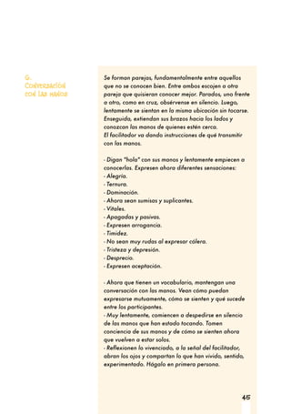 45
6.
Conversación
con las manos
Se forman parejas, fundamentalmente entre aquellos
que no se conocen bien. Entre ambos escojen a otra
pareja que quisieran conocer mejor. Parados, uno frente
a otro, como en cruz, obsérvense en silencio. Luego,
lentamente se sientan en la misma ubicación sin tocarse.
Enseguida, extiendan sus brazos hacia los lados y
conozcan las manos de quienes estén cerca.
El facilitador va dando instrucciones de qué transmitir
con las manos.
- Digan "hola" con sus manos y lentamente empiecen a
conocerlas. Expresen ahora diferentes sensaciones:
- Alegría.
- Ternura.
- Dominación.
- Ahora sean sumisas y suplicantes.
- Vitales.
- Apagadas y pasivas.
- Expresen arrogancia.
- Timidez.
- No sean muy rudas al expresar cólera.
- Tristeza y depresión.
- Desprecio.
- Expresen aceptación.
- Ahora que tienen un vocabulario, mantengan una
conversación con las manos. Vean cómo puedan
expresarse mutuamente, cómo se sienten y qué sucede
entre los participantes.
- Muy lentamente, comiencen a despedirse en silencio
de las manos que han estado tocando. Tomen
conciencia de sus manos y de cómo se sienten ahora
que vuelven a estar solos.
- Reflexionen lo vivenciado, a la señal del facilitador,
abran los ojos y compartan lo que han vivido, sentido,
experimentado. Hágalo en primera persona.
 