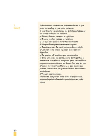 46
Todos caminan sueltamente, concentrados en lo que
están haciendo y lo que están sintiendo.
El coordinador va señalando los distintos estados por
los cuales cada uno irá pasando.
a) Piernas, brazos y cuerpo se rigidizan.
b) Tronco, cuello y cabeza se rigidizan.
c) Los ojos sólo pueden mirar hacia adelante.
d) No pueden expresar sentimiento alguno.
e) Sus ojos no ven. Se han transformado en robots.
f) Caminan como tales e ingresan a una cámara
frigorífica.
g) Se quedan allí estáticos, por unos minutos.
h) Entra un haz de luz por la puerta del frigorífico y
lentamente se vuelven a recuperar, pero sin establecer
ninguna comunicación con los demás. Tan sólo los ven.
i) Con un movimiento artificioso, se dan cuenta que
pueden comunicarse y expresar distintas emociones o
sentimientos.
j) Vuelven a ser normales.
Finalmente, comparten entre todos la experiencia,
señalando principalmente lo que sintieron en cada
etapa.
7.
Robot
 