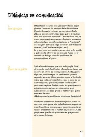 47
El facilitador con unos anteojos recortados en papel
plantea: "éstos son los anteojos de la desconfianza.
Cuando llevo estos anteojos soy muy desconfiado.
¿Quiere alguien ponérselos y decir qué ve a través de
ellos, qué piensa de nosotros?". Después de un rato, se
sacan otros anteojos que se van ofreciendo a sucesivos
voluntarios ( por ejemplo : anteojos de la "confianza",
del "enojón", del "yo lo hago todo mal", del "todos me
quieren", y del "nadie me acepta", etc.).
En grupo, cada uno puede expresar cómo se ha sentido
y qué ha visto a través de los anteojos. Puede ser el
inicio de un diálogo sobre los problemas de
comunicación en el grupo.
Todo el mundo imagina que está en la jungla. Para
atravesarla, dada la dificultad y los peligros, tienen que
dividirse en hileras de cuatro personas. Cada jugador
elige una posición según sus preferencias: primera,
segunda, tercera o última posición. Luego, el facilitador
indica que cada participante tiene que ir a una de las
cuatro esquinas, que corresponden con las cuatro
posiciones elegidas. Es decir, todos los que eligieron la
primera posición estarán en una esquina, y así
sucesivamente. En cada grupo se habla de por qué se
tomó esa decisión.
¿Qué argumentos se utilizaron para tomar la decisión?
Una forma diferente de hacer este ejercicio puede ser
que cada participante elija individualmente su posición.
A continuación se forman grupos espontáneamente, en
los que probablemente se repitan las posiciones. Cada
grupo tiene que discutir y concretar en qué posición
atravesarán la jungla.
1.
Los anteojos
2.
Paseo en la jungla
Dinámicas de comunicación
 