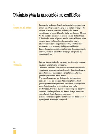 50
Se necesita un banco lo suficientemente largo para que
entren los integrantes del grupo. Si no lo hay se puede
dibujar, o marcar con cinta aislante, dos líneas
paralelas en el suelo. El ancho debe ser de unos 20 cms.
Nadie puede bajarse del banco o salirse de las líneas.
El facilitador invita al grupo a subir sobre el banco. Una
vez que están todos colocados se explica que el
objetivo es ubicarse según las edades, o la fecha de
nacimiento, o la estatura, sin bajarse del banco.
Se puede revisar cómo hemos logrado desplazarnos sin
caernos, cómo se ha sentido el apoyo del grupo, su
proximidad, etc.
Se trata de que todas las personas participantes pasen a
través de una telaraña sin tocarla.
Utilizando una lana, construir una telaraña entre árboles
o postes de unos dos metros de ancho. Conviene hacerla
dejando muchos espacios de varios tamaños, los más
grandes por encima de un metro.
El grupo debe pasar por la telaraña sin tocarla, es
decir, sin tocar las cuerdas. Podemos plantearle al
grupo que están atrapados en una cueva o una prisión
y que la única salida es a través de esta valla
electrificada. Hay que buscar la solución para pasar los
primeros con la ayuda de los demás. Luego uno a uno
van saliendo hasta llegar al otro lado.
Evaluar entre todos: ¿cómo se tomaron las decisiones? y
¿qué tipo de estrategia se siguió?
1.
Orden en el banco
2.
Telaraña
Dinámicas para la resolución de conflictos
 