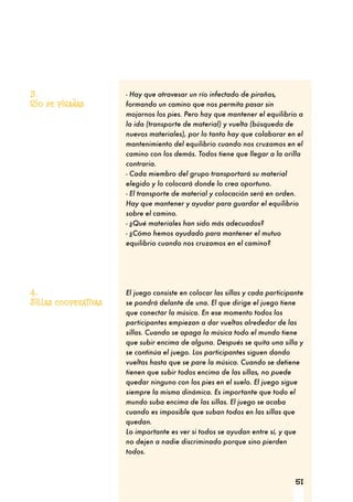 51
- Hay que atravesar un río infectado de pirañas,
formando un camino que nos permita pasar sin
mojarnos los pies. Pero hay que mantener el equilibrio a
la ida (transporte de material) y vuelta (búsqueda de
nuevos materiales), por lo tanto hay que colaborar en el
mantenimiento del equilibrio cuando nos cruzamos en el
camino con los demás. Todos tiene que llegar a la orilla
contraria.
- Cada miembro del grupo transportará su material
elegido y lo colocará donde lo crea oportuno.
- El transporte de material y colocación será en orden.
Hay que mantener y ayudar para guardar el equilibrio
sobre el camino.
- ¿Qué materiales han sido más adecuados?
- ¿Cómo hemos ayudado para mantener el mutuo
equilibrio cuando nos cruzamos en el camino?
El juego consiste en colocar las sillas y cada participante
se pondrá delante de una. El que dirige el juego tiene
que conectar la música. En ese momento todos los
participantes empiezan a dar vueltas alrededor de las
sillas. Cuando se apaga la música todo el mundo tiene
que subir encima de alguna. Después se quita una silla y
se continúa el juego. Los participantes siguen dando
vueltas hasta que se pare la música. Cuando se detiene
tienen que subir todos encima de las sillas, no puede
quedar ninguno con los pies en el suelo. El juego sigue
siempre la misma dinámica. Es importante que todo el
mundo suba encima de las sillas. El juego se acaba
cuando es imposible que suban todos en las sillas que
quedan.
Lo importante es ver si todos se ayudan entre sí, y que
no dejen a nadie discriminado porque sino pierden
todos.
3.
Río de pirañas
4.
Sillas cooperativas
 
