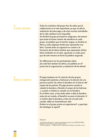 52
Todos los miembros del grupo han de saber que la
colaboración es lo más importante, ya que sin ella la
realización de este juego y de otras muchas actividades
de la vida cotidiana sería imposible.
Se dividirá el grupo principal en subgrupos, de manera
que exista el mismo número de miembros en cada
grupo. La palabra que el monitor asigne, se dividirá en
letras y cada subgrupo tendrá que representar esa
letra. Cuando éstos se organicen en cuanto a la
formación de las letras tendrán que representar dichas
letras tumbados en el suelo, siguiendo un orden para
que de esta manera se forme la palabra asignada.
Se reflexionará con los participantes sobre:
¿ha sido fácil realizar las letras y la palabra en sí?
¿cómo fue la organización y realización de las letras?
El juego empieza con la creación de dos grupos
antagonistas (policías y ladrones) y la elección de una
persona neutral. Se coloca la bandera en el interior del
campo de los policías. El juego termina cuando es
robada la bandera y llevada al campo de los ladrones
o cuando un ladrón es cazado con la bandera.
En el último caso, si hay duda sobre si dejó la bandera
antes de ser tocado, el beneficio es para el atacante. Si
un ladrón deja la bandera y ésta cae al suelo está
cazado, debe ser levantada por éste.
Evaluar en el grupo ¿cómo se organizaron? y ¿qué tipo
de estrategia se siguió?
5.
Formar palabras
6.
Robar la bandera
Bibliografía
“La alternativa del juego II” , seminario de educación para la paz (SEDUPAZ-APDH).
Editorial Los Libros de la Catarata, Madrid, 1995.
“Qué tal si jugamos...”, Guillermo Brown. Publicaciones Populares, Venezuela, sin año.
 