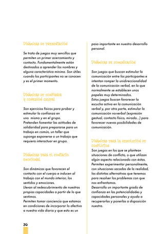 36
paso importante en nuestro desarrollo
personal.
Dinámicas de comunicación
Son juegos que buscan estimular la
comunicación entre los participantes e
intentan romper la unidireccionalidad
de la comunicación verbal, en la que
normalmente se establecen unos
papeles muy determinados.
Estos juegos buscan favorecer la
escucha activa en la comunicación
verbal y, por otra parte, estimular la
comunicación no-verbal (expresión
gestual, contacto físico, mirada...) para
favorecer nuevas posibilidades de
comunicación.
Dinámicas para la resolución de
conflictos
Son juegos en los que se plantean
situaciones de conflicto, o que utilizan
algún aspecto relacionado con éstas.
Permiten experimentar personalmente,
con situaciones sacadas de la realidad,
las distintas alternativas que tenemos
para resolver los problemas con que
nos enfrentamos.
Desarrolla un importante grado de
confianza en las potencialidades y
capacidades personales y ayuda a
recuperarlas y ponerlas a disposición
nuestra.
Dinámicas de presentación
Se trata de juegos muy sencillos que
permiten un primer acercamiento y
contacto. Fundamentalmente están
destinados a aprender los nombres y
alguna característica mínima. Son útiles
cuando los participantes no se conocen
y es el primer momento.
Dinámicas de confianza
y cohesión grupal
Son ejercicios físicos para probar y
estimular la confianza en
uno mismo y en el grupo.
Pretenden fomentar las actitudes de
solidaridad para prepararse para un
trabajo en común, un taller que
suponga exponerse o un trabajo que
requiera interactuar en grupo.
Dinámicas para el contacto
emocional
Son dinámicas que favorecen el
contacto con el cuerpo e inducen al
trabajo con el mundo interior, los
sentidos y emociones.
Llevan al redescubrimiento de nuestras
propias capacidades a partir de lo que
sentimos.
Permiten tomar conciencia que estamos
en condiciones de incorporar lo afectivo
a nuestra vida diaria y que esto es un
 