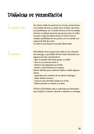 37
Se colocan todas las personas en círculo y el guía toma
una madeja de lana y cuenta cómo se llama, qué hace,
sus pasatiempos, etc. Cuando termina, le tira la madeja
de lana a cualquier persona que quiera, pero sin soltar
la punta. Luego los demás hacen lo mismo, tiran la
madeja sujetándola de una punta y se va creando una
especie de tela de araña.
Lo ideal es que después se pueda desenredar.
El facilitador dice al grupo que están en una situación
de naufragio y que deben formar botes salvavidas con
algunas de estas características:
- Que no queden del mismo grupo o ciudad.
- Que no se conozcan entre sí.
- Número de integrantes en el bote.
- Mixtos o sólo hombres y/o mujeres.
Dentro del bote para sobrevivir deben cumplir algunas
tareas:
- Aprenderse los nombres de los demás náufragos.
- Saber dónde nacieron.
- Conocer qué actividad realizan en el día.
- Deben ponerle un nombre a su bote.
Al final, el facilitador pide a cada bote que demuestre
que cumplió sus tareas y decide si sobrevive o naufraga.
1.
La madeja de lana
2.
El naufragio
Dinámicas de presentación
 
