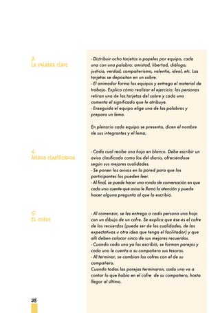 38
- Distribuir ocho tarjetas o papeles por equipo, cada
una con una palabra: amistad, libertad, diálogo,
justicia, verdad, compañerismo, valentía, ideal, etc. Las
tarjetas se depositan en un sobre.
- El animador forma los equipos y entrega el material de
trabajo. Explica cómo realizar el ejercicio: las personas
retiran una de las tarjetas del sobre y cada uno
comenta el significado que le atribuye.
- Enseguida el equipo elige una de las palabras y
prepara un lema.
En plenario cada equipo se presenta, dicen el nombre
de sus integrantes y el lema.
- Cada cual recibe una hoja en blanco. Debe escribir un
aviso clasificado como los del diario, ofreciéndose
según sus mejores cualidades.
- Se ponen los avisos en la pared para que los
participantes los pueden leer.
- Al final, se puede hacer una ronda de conversación en que
cada uno cuente qué aviso le llamó la atención y puede
hacer alguna pregunta al que lo escribió.
- Al comenzar, se les entrega a cada persona una hoja
con un dibujo de un cofre. Se explica que ése es el cofre
de los recuerdos (puede ser de las cualidades, de las
expectativas u otra idea que tenga el facilitador) y que
allí deben colocar cinco de sus mejores recuerdos.
- Cuando cada uno ya los escribió, se forman parejas y
cada uno le cuenta a su compañero sus tesoros.
- Al terminar, se cambian los cofres con el de su
compañero.
Cuando todas las parejas terminaron, cada uno va a
contar lo que había en el cofre de su compañero, hasta
llegar al último.
3.
La palabra clave
4.
Avisos clasificados
5.
El cofre
 