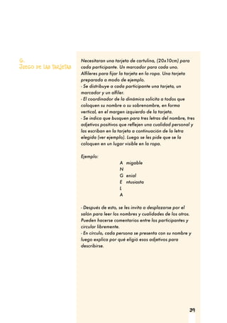 39
Necesitaran una tarjeta de cartulina, (20x10cm) para
cada participante. Un marcador para cada uno.
Alfileres para fijar la tarjeta en la ropa. Una tarjeta
preparada a modo de ejemplo.
- Se distribuye a cada participante una tarjeta, un
marcador y un alfiler.
- El coordinador de la dinámica solicita a todos que
coloquen su nombre o su sobrenombre, en forma
vertical, en el margen izquierdo de la tarjeta.
- Se indica que busquen para tres letras del nombre, tres
adjetivos positivos que reflejen una cualidad personal y
las escriban en la tarjeta a continuación de la letra
elegida (ver ejemplo). Luego se les pide que se la
coloquen en un lugar visible en la ropa.
Ejemplo:
A migable
N
G enial
E ntusiasta
L
A
- Después de esto, se les invita a desplazarse por el
salón para leer los nombres y cualidades de los otros.
Pueden hacerse comentarios entre los participantes y
circular libremente.
- En círculo, cada persona se presenta con su nombre y
luego explica por qué eligió esos adjetivos para
describirse.
6.
Juego de las tarjetas
 