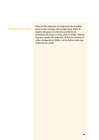 41
4.
El orden de las edades
Todos en fila, adquieren el compromiso de no hablar
mientras dure el juego, sólo pueden hacer señas. El
objetivo del grupo es ordenarse por fechas de
nacimiento, de mayor a menor, pero sin hablar. Ganará
el grupo cuando esté ordenado. Al final se contrasta el
orden conseguido sin hablar, con las fechas reales que
cada cual nos cuente.
 