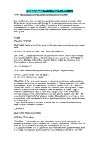 JUEGOS Y DINÁMICAS PARA NIÑOS
fuente: http://yosoyelpandevida.galeon.com/productos860502.html


Esta sección fue hecha, especialmente, para los coordinadores de grupos de niños.
Consta de dos partes Juegos y Dinámicas. En la primera encontraremos juegos con sus
objetivos ya sean físicos o espirituales. En la parte de dinámicas encontraremos
múltiples ejercicios, juegos etc. Con el fin de aprender la catequesis. Les deseamos que
esta sección les sea de provecho pero que, especialmente, el señor los colme de su
divina gracia.


Juegos
CAZAR AL RUIDOSO

OBJETIVOS: Ayudar a los niños a ganar confianza en sus movimientos aunque no vean
nada.

MATERIALES: Tantos pañuelos como chicos haya menos uno

DESARROLLO: Todos los niños con los ojos vendados menos uno que es el "ruidoso",
al que intentan cazar los demás, el primero que lo hace, pasa a hacer de "ruidoso". El
"ruidoso" se desplaza lentamente y haciendo distintos ruidos. Se marca una zona
determinada de la que no se puede salir.

DIBUJOS EN EQUIPO

OBJETIVOS: Incentivar la capacidad creativa y la rapidez de pensamiento.

MATERIALES: Un lápiz o fibrón por equipo.
5 o más pliegos de papel por equipo.

DESARROLLO: Se hacen equipos según el número de participantes y el material que
se disponga ( se recomienda no más de 6 por equipo ). Estos equipos se forman en fila,
un equipo junto al otro, dónde el primero de cada fila tiene un fibrón o lápiz. Frente a
cada equipo, a unos 7-10 metros se coloca un pliego de papel u hoja grande. El juego
comienza cuando el animador nombra un tema, por ejemplo "la ciudad", luego el
primero de cada fila corre hacia el papel de su equipo con un fibrón en la mano y
comienza a dibujar sobre el tema nombrado, en este caso "la ciudad", luego de +o-10
segundos el animador grita "ya" y los que estaban dibujando corren a entregar el fibrón
al segundo de su fila que rápidamente corre a continuar el dibujo de su equipo, luego de
+o-10 segundos ......
El juego termina cuando el animador lo estime y se le otorgan puntos al equipo que
mejor dibujó sobre el tema nombrado.

EL PITADOR

OBJETIVOS: Agilizar los sentidos

MATERIALES: Un silbato

DESARROLLO: Un jugador se coloca en el centro de un gran círculo, con los ojos
vendados y un silbato colgado de la cintura. Un equipo, partiendo de cualquier punto del
borde del círculo, trata de acercarse para tocar el silbato sin ser oído.
Si el jugador del centro toca al jugador que se acerca éste último queda eliminado. Este
es un juego muy reposado que exige silencio absoluto por parte de los que no están
 