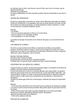 por ejemplo: que es varón, que el joven, que es tímido, que vive en el campo, que se
desanima fácilmente.
Después hay socialización.
En grupos adelantados, los otros miembros pueden intervenir diciéndole en qué más se
parece.

ADIVINA DEL PERSONAJE

Se tiene ya preparadas unas series de "pistas" sobre diferentes personajes de la Biblia.
Puede ser verbalmente o con papeletas, para que se pueda descubrir de quién se trata.
De acuerdo a la madurez del grupo, se puede preguntar a todos en general, o a cada
uno en particular. Es posible establecer quipos.

Ejemplo:
• Un profeta
• Tuvo un encuentro especial con Dios en el monte Horeb
• Puso en ridículo a los sacerdotes de Baal
• Fue arrebatado en un carro de fuego.

Las pistas se escogen de acuerdo con la madurez del grupo y su conocimiento de la
Biblia.

LOS LIBROS DE LA BIBLIA

Se toma un grupo de libros de la Biblia, por ejemplo los profetas o las epístolas
paulinas. Se sientan todos en rueda y a cada uno se le asigna el nombre de un libro
(puede ser en el orden en que aparecen en la Escritura). El primero lo dice, el segundo
repite ese y dice el siguiente, y así se continúa.

Ejemplo: Epístolas Católicas
El primero dice: Primera de Pedro
El segundo dice: Primera de Pedro, segunda de Pedro
El tercero dice: Primera de Pedro, segunda de Pedro, carta de Santiago

CONTENIDO DE LOS LIBROS DE LA BIBLIA

Cuando el grupo ya conoce, aunque sea a grandes rasgos, el contenido de los libros de
la Biblia, se puede realizar la siguiente dinámica:
El que inicia menciona un libro y su contenido general, pero luego añade: me gustaría
saber de qué se trata el libro tal, mencionando otro. El que sigue debe responder, y así
sucesivamente. Si alguno no sabe, se da la oportunidad de que el siguiente responda,
pero sin retirar a nadie, pues lo que necesitamos es que afiancen y memoricen los
contenidos.
También se puede jugar entre dos o más equipos, anotando qué equipo ha respondido
mejor.

Ejemplo:
- Yo se que el libro del Exodo narra cómo Dios sacó al pueblo de la esclavitud en Egipto
y lo puso en camino hacia la tierra prometida. Me gustaría saber de qué trata el libro de
los jueces.
- El libro de los jueces trata sobre el pueblo establecido ya en la tierra prometida,
liderado por hombres carismáticos llamados jueces. Me gustaría
saber de qué trata el libro de la Sabiduría.
- El libro de la sabiduría trata de...

POR QUE SE LLAMAN ASÍ
 