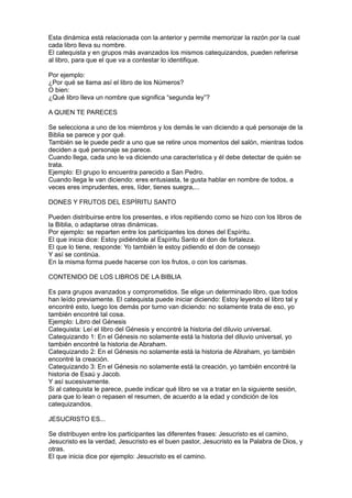 Esta dinámica está relacionada con la anterior y permite memorizar la razón por la cual
cada libro lleva su nombre.
El catequista y en grupos más avanzados los mismos catequizandos, pueden referirse
al libro, para que el que va a contestar lo identifique.

Por ejemplo:
¿Por qué se llama así el libro de los Números?
O bien:
¿Qué libro lleva un nombre que significa “segunda ley”?

A QUIEN TE PARECES

Se selecciona a uno de los miembros y los demás le van diciendo a qué personaje de la
Biblia se parece y por qué.
También se le puede pedir a uno que se retire unos momentos del salón, mientras todos
deciden a qué personaje se parece.
Cuando llega, cada uno le va diciendo una característica y él debe detectar de quién se
trata.
Ejemplo: El grupo lo encuentra parecido a San Pedro.
Cuando llega le van diciendo: eres entusiasta, te gusta hablar en nombre de todos, a
veces eres imprudentes, eres, líder, tienes suegra,...

DONES Y FRUTOS DEL ESPÍRITU SANTO

Pueden distribuirse entre los presentes, e irlos repitiendo como se hizo con los libros de
la Biblia, o adaptarse otras dinámicas.
Por ejemplo: se reparten entre los participantes los dones del Espíritu.
El que inicia dice: Estoy pidiéndole al Espíritu Santo el don de fortaleza.
El que lo tiene, responde: Yo también le estoy pidiendo el don de consejo
Y así se continúa.
En la misma forma puede hacerse con los frutos, o con los carismas.

CONTENIDO DE LOS LIBROS DE LA BIBLIA

Es para grupos avanzados y comprometidos. Se elige un determinado libro, que todos
han leído previamente. El catequista puede iniciar diciendo: Estoy leyendo el libro tal y
encontré esto, luego los demás por turno van diciendo: no solamente trata de eso, yo
también encontré tal cosa.
Ejemplo: Libro del Génesis
Catequista: Leí el libro del Génesis y encontré la historia del diluvio universal.
Catequizando 1: En el Génesis no solamente está la historia del diluvio universal, yo
también encontré la historia de Abraham.
Catequizando 2: En el Génesis no solamente está la historia de Abraham, yo también
encontré la creación.
Catequizando 3: En el Génesis no solamente está la creación, yo también encontré la
historia de Esaú y Jacob.
Y así sucesivamente.
Si al catequista le parece, puede indicar qué libro se va a tratar en la siguiente sesión,
para que lo lean o repasen el resumen, de acuerdo a la edad y condición de los
catequizandos.

JESUCRISTO ES...

Se distribuyen entre los participantes las diferentes frases: Jesucristo es el camino,
Jesucristo es la verdad, Jesucristo es el buen pastor, Jesucristo es la Palabra de Dios, y
otras.
El que inicia dice por ejemplo: Jesucristo es el camino.
 