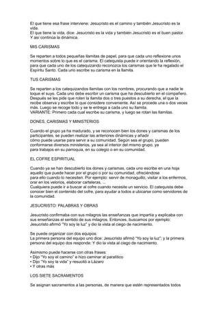 El que tiene esa frase interviene: Jesucristo es el camino y también Jesucristo es la
vida.
El que tiene la vida, dice: Jesucristo es la vida y también Jesucristo es el buen pastor.
Y así continúa la dinámica.

MIS CARISMAS

Se reparten a todos pequeñas llamitas de papel, para que cada uno reflexione unos
momentos sobre lo que es el carisma. El catequista puede ir orientando la reflexión,
para que cada uno de los catequizando reconozca los carismas que le ha regalado el
Espíritu Santo. Cada uno escribe su carisma en la llamita.

TUS CARISMAS

Se reparten a los catequizandos llamitas con los nombres, procurando que a nadie le
toque el suyo. Cada uno debe escribir un carisma que ha descubierto en el compañero.
Después se les pide que roten la llamita dos o tres puestos a su derecha, el que la
recibe observa y escribe lo que considere conveniente. Así se procede una o dos veces
más. Luego se recoge todo y se le entrega a cada uno su llamita.
VARIANTE: Primero cada cual escribe su carisma, y luego se rotan las llamitas.

DONES, CARISMAS Y MINISTERIOS

Cuando el grupo ya ha madurado, y se reconocen bien los dones y carismas de los
participantes, se pueden realizar las anteriores dinámicas y añadir
cómo puede usarse para servir a su comunidad. Según sea el grupo, pueden
conformarse diversos ministerios, ya sea al interior del mismo grupo, ya
para trabajos en su parroquia, en su colegio o en su comunidad.

EL COFRE ESPIRITUAL

Cuando ya se han descubierto los dones y carismas, cada uno escribe en una hoja
aquello que puede hacer por el grupo o por su comunidad, ofreciéndose
para ello cuando lo necesiten. Por ejemplo: servir de monaguillo, visitar a los enfermos,
orar en los velorios, elaborar carteleras, ...
Cualquiera puede ir a buscar al cofre cuando necesite un servicio. El catequista debe
conocer bien el contenido del cofre, para ayudar a todos a ubicarse como servidores de
la comunidad.

JESUCRISTO: PALABRAS Y OBRAS

Jesucristo confirmaba con sus milagros las enseñanzas que impartía y explicaba con
sus enseñanzas el sentido de sus milagros. Entonces, buscamos por ejemplo:
Jesucristo afirmó “Yo soy la luz” y dio la vista al ciego de nacimiento.

Se puede organizar con dos equipos:
La primera persona del equipo uno dice: Jesucristo afirmó “Yo soy la luz”; y la primera
persona del equipo dos responde: Y dio la vista al ciego de nacimiento.

Asimismo puede hacerse con otras frases:
• Dijo “Yo soy el camino” e hizo caminar al paralítico
• Dijo “Yo soy la vida” y resucitó a Lázaro
• Y otras más

LOS SIETE SACRAMENTOS

Se asignan sacramentos a las personas, de manera que estén representados todos
 