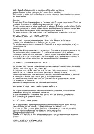siete. Cuando el sacramento se mencione, ellos deben cambiar de
puesto. Cuando se diga "sacramentos", todos deben cambiar.
Quien dirige el juego, va inventando una pequeña historia, o frases sueltas, nombrando
los sacramentos:

Ejemplo:
El guía dice: El domingo pasado en la Parroquia hubo Primeras Comuniones. (Todos los
que tiene el sacramento de la Eucaristía cambian de puesto).
El guía continúa: pero se habían confesado el sábado. (Todos los que tiene la confesión
cambian de puesto). Y en esta Misa un adulto recibió el Bautismo, la Confirmación y la
Primera Comunión. (Los que tienen esos sacramentos cambian).
Se puede observar quién se equivoca, o no cambia y tener una penitencia al final.

EN MI PARROQUIA HAY... (SACRAMENTOS)

Deben participar en el juego siete niños. Si son más. Algunos actúan como
observadores y llevan la cuenta de las equivocaciones.
Se le asigna a cada uno un sacramento. Puede iniciar el juego el catequista, o alguno
de los miembros.
Ejemplo:
Alguien dice: En mi parroquia hubo un bautismo. El que tiene el bautismo responde: No
fue un bautismo, sino un matrimonio. El que tiene el matrimonio dice: No fue un
matrimonio, sino solamente una misa. El que tiene la eucaristía dice: No fue una misa,
sino la ordenación de un sacerdote. Es mejor dejarlos jugar, aunque se equivoquen. Ir
corrigiendo, pero sin sacarlos, para que se graben bien los sacramentos.

SE IBA A CELEBRAR UN BAUTISMO, PERO...

Se asigna a cada uno algo de la necesario para la celebración del bautismo: sacerdote,
padrino, bautizando, agua, cirio, crisma, etc.
El que guía, o uno de los miembros dice: Se iba a celebrar un bautismo, pero faltó...
Ejemplo: Se iba a celebrar un bautismo, pero faltó el padrino. Al que le
correspondió el padrino, dice: El padrino sí estaba, pero faltó el sacerdote. El otro dice:
el sacerdote sí estaba, pero faltó el agua, y así sucesivamente.
No deben sacarse cuando se equivocan, pues se trata de que recuerden bien lo
necesario para el bautismo.
Asimismo puede procederse con los demás sacramentos.

MINISTERIOS PARA LA CELEBRACIÓN EUCARÍSTICA

Se asignan a los miembros los diferentes ministerios: presbítero, lector, salmista,
comentador, monaguillo, recolector, cantor, etc.
El que comienza dice: Estábamos listos para la misa del domingo, pero faltaba...
Y se procede igual que en el anterior.

EL BAÚL DE LAS ORACIONES

En un pequeño baúl se recogen papeletas con solicitud de oración de los mismos
catequizandos, de sus familias, o de la comunidad. Por ejemplo: por
la señora que está operada, por el papá que no tiene trabajo, por la conversión de
alguien. Y en el momento de orar cada uno toma una papeleta
y ora por esas necesidades.
VARIANTE: Cada uno se lleva a la casa el papelito y ora por esa intención durante la
semana.

TEOLOGÍA DE LOS SACRAMENTOS
 