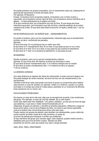 Se puede practicar con grupos avanzados, con un sacramento cada vez, destacando lo
esencial del sacramento a través de frases clave.
Por ejemplo: El Bautismo.
Frases: el bautismo borra el pecado original, el bautismo une a Cristo muerto y
resucitado, por el bautismo somos hijos de Dios, por el bautismo somos miembros de la
Iglesia,... A cada participante se le asigna una frase.
Si el que comienza dice: por el bautismo soy hijo de Dios. El que tenga esa frase
interviene para decir: por el bautismo soy hijo de Dios y además participo de la misión
mesiánica de Cristo. El que tiene esta frase la escucha, la repite y añade otra. Y así se
continúa.

EN MI PARROQUIA HAY UN SEÑOR QUE... (MANDAMIENTOS)

Es similar al anterior, pero con los mandamientos, indicando algo que el mandamiento
prohibe, es decir, nombrando los pecados.
Ejemplo:
El que inicia dice: En mi parroquia hay un señor que roba
El que tiene el 7º mandamiento dice: El no roba, lo que pasa es que no va a misa.
El que tiene el 3º dice: El sí va a misa, lo que pasa es que practica el espiritismo.
El que tiene el 1º dice: el no practica el espiritisimo, lo que pasa es que...

MI MADRINA

Similar al anterior, pero con lo que los mandamientos ordenan.
Ejemplo: El que inicia dice: Mi madrina va todos los domingos a misa.
El que tiene el tercer mandamiento dice: Y mi madrina siempre dice la verdad
El que tiene el octavo mandamiento dice: Y mi madrina es fiel a su esposo.
Y así se continúa.

LA SEÑORA CARIDAD

Con esta dinámica se repasan las obras de misericordia. A cada cual se le asigna una.
Se puede trabajar de varias maneras, tal como se hizo con los mandamientos y los
sacramentos.
También al terminar cada cual puede comunicar al grupo su compromiso para realizar
esta semana un acto de caridad, por ejemplo: visitar a un enfermo, ayudar a un pobre,
aconsejar a un amigo que anda en malos pasos, participar en un novenario de difuntos,
tener paciencia con su vecino, etc.

ESCUCHANDO PROBLEMAS

Se expone un caso de la vida real, algo que se escogerá de acuerdo a las condiciones
del grupo. Por ejemplo: el caso de una hija rebelde, de un niño ladrón.
Cada caso debe estar bien detallado, "con pelos y señales", ya sea que se tome de algo
que sabemos, o que sea un relato verosímil preparado por el
catequista. El grupo en plenario, o dividido en grupitos pequeños, reflexiona y luego se
busca entre todos, a la luz de la Palabra de Dios, con todo lo que hemos aprendido,
cuál es la actitud más conveniente para tomar ante este caso.
Puede usarse con grupos de adultos, pero también con adolescentes, pues a ellos les
ayuda cuando se tratan cosas de la vida corriente y a veces es
un punto de partida para empezar a confiar sus problemas.
Si hay miembros del grupo que conocen algún caso especial, pueden traerlo escrito y
detallado para que sirva de tema a todos. Siempre se debe
presentar por escrito, para que quede muy claro y tenga seriedad.

UNO, DOS, TRES, CRISTIANOS
 