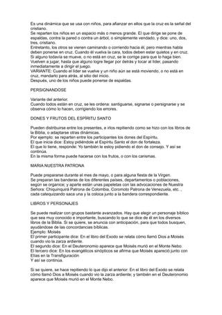 Es una dinámica que se usa con niños, para afianzar en ellos que la cruz es la señal del
cristiano.
Se reparten los niños en un espacio más o menos grande. El que dirige se pone de
espaldas, contra la pared o contra un árbol, o simplemente vendado, y dice: uno, dos,
tres, cristiano.
Entretanto, los otros se vienen caminando o corriendo hacia él, pero mientras habla
deben ponerse en cruz. Cuando él vuelva la cara, todos deben estar quietos y en cruz.
Si alguno todavía se mueve, o no está en cruz, se le corrige para que lo haga bien.
Vuelven a jugar, hasta que alguno logre llegar por detrás y tocar al líder, pasando
inmediatamente a dirigir el juego.
VARIANTE: Cuando el líder se vuelve y un niño aún se está moviendo, o no está en
cruz, mandarlo para atrás, al sitio del inicio.
Después, uno de los niños puede ponerse de espaldas.

PERSIGNANDOSE

Variante del anterior.
Cuando todos están en cruz, se les ordena: santiguarse, signarse o persignarse y se
observa cómo lo hacen, corrigiendo los errores.

DONES Y FRUTOS DEL ESPÍRITU SANTO

Pueden distribuirse entre los presentes, e irlos repitiendo como se hizo con los libros de
la Biblia, o adaptarse otras dinámicas.
Por ejemplo: se reparten entre los participantes los dones del Espíritu.
El que inicia dice: Estoy pidiéndole al Espíritu Santo el don de fortaleza.
El que lo tiene, responde: Yo también le estoy pidiendo el don de consejo. Y así se
continúa.
En la misma forma puede hacerse con los frutos, o con los carismas.

MARIA NUESTRA PATRONA

Puede prepararse durante el mes de mayo, o para alguna fiesta de la Virgen.
Se preparan las banderas de los diferentes países, departamentos o poblaciones,
según se organice; y aparte están unas papeletas con las advocaciones de Nuestra
Señora: Chiquinquirá Patrona de Colombia, Coromoto Patrona de Venezuela, etc. ,
cada catequizando saca una y la coloca junto a la bandera correspondiente.

LIBROS Y PERSONAJES

Se puede realizar con grupos bastante avanzados. Hay que elegir un personaje bíblico
que sea muy conocido e importante, buscando lo que se dice de él en los diversos
libros de la Biblia. Si se quiere, se anuncia con anticipación, para que todos busquen,
ayudándose de las concordancias bíblicas.
Ejemplo: Moisés
El primer participante dice: En el libro del Exodo se relata cómo llamó Dios a Moisés
cuando vio la zarza ardiente.
El segundo dice: En el Deuteronomio aparece que Moisés murió en el Monte Nebo.
El tercero dice: En los evangélicos sinópticos se afirma que Moisés apareció junto con
Elías en la Transfiguración
Y así se continúa.

Si se quiere, se hace repitiendo lo que dijo el anterior: En el libro del Exodo se relata
cómo llamó Dios a Moisés cuando vio la zarza ardiente; y también en el Deuteronomio
aparece que Moisés murió en el Monte Nebo.
 
